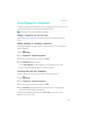 Page 47Getting Started 
40
Using fingerprint recognition
In addition to waking and unlocking the screen, the fingerprint sensor can also be used 
to take a photo, answer an incoming call, and disable an alarm.
 The fingerprint may not be available on all phones.
Adding a fingerprint for the first time
See Configuring your fingerprint ID for more information on configuring fingerprint 
unlock.
Adding, deleting, or renaming a fingerprint
Add multiple fingerprints to make it easier to unlock your phone. You can...