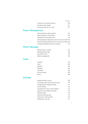 Page 6v
Contents
Creating or extracting archives 150
Excluding small images 151
Storing private files in a safe 151
Power Management
Viewing battery usage statistics 152
Reducing power consumption 152
Enabling the Ultra power plan 153
Closing background applications when the screen is locked 153
Preventing background applications from accessing the Internet 154
Configuring display and sound settings 154
Phone Manager
Optimizing your system 155
Managing data usage 155
Harassment filter 156
Battery management...