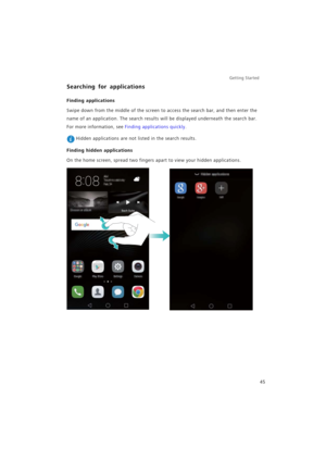 Page 52Getting Started 
45
Searching for applications
Finding applications
Swipe down from the middle of the screen to access the search bar, and then enter the 
name of an application. The search results will be displayed underneath the search bar. 
For more information, see 
Finding applications quickly.
 Hidden applications are not listed in the search results.
Finding hidden applications
On the home screen, spread two fingers apart to view your hidden applications. 