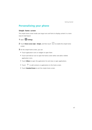 Page 54Getting Started 
47
Personalizing your phone
Simple home screen
The simple home screen mode uses large icons and fonts to display content in a more 
easy-to-read layout.
1 Open Settings.
2 Touch Home screen style > Simple, and then touch to enable the simple home 
screen.
3 On the simple home screen, you can:
• Touch application icons or widgets to open them.
• Touch and hold an icon to open the home screen editor and add or delete 
application icons.
• Touch Others to open the application list and view...
