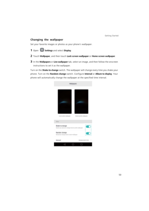 Page 57Getting Started 
50
Changing the wallpaper
Set your favorite images or photos as your phones wallpaper.
1 Open Settings and select Display.
2 Touch Wallpaper, and then touch Lock screen wallpaper or Home screen wallpaper.
3 In the Wallpapers or Live wallpaper tab, select an image, and then follow the onscreen 
instructions to set it as the wallpaper.
Turn on the Shake to change switch. The wallpaper will change every time you shake your 
phone. Turn on the 
Random change switch. Configure Interval or...
