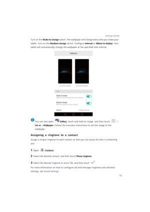 Page 58Getting Started 
51
Turn on the Shake to change switch. The wallpaper will change every time you shake your 
tablet. Turn on the 
Random change switch. Configure Interval or Album to display. Your 
tablet will automatically change the wallpaper at the specified time interval.
 
You can also open Gallery, touch and hold an image, and then touch  > 
Set as > Wallpaper. Follow the onscreen instructions to set the image as the 
wallpaper.
Assigning a ringtone to a contact
Assign a unique ringtone to each...