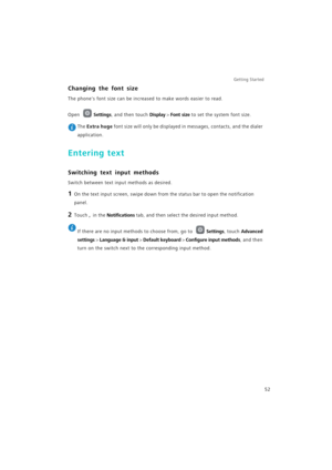 Page 59Getting Started 
52
Changing the font size
The phones font size can be increased to make words easier to read.
Open Settings, and then touch Display > Font size to set the system font size.
 The Extra huge font size will only be displayed in messages, contacts, and the dialer 
application.
Entering text
Switching text input methods
Switch between text input methods as desired.
1 On the text input screen, swipe down from the status bar to open the notification 
panel.
2 Touch ,  in the Notifications tab,...