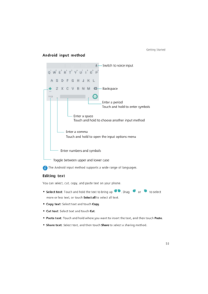 Page 60Getting Started 
53
Android input method
 The Android input method supports a wide range of languages.
Editing text
You can select, cut, copy, and paste text on your phone.
• Select text: Touch and hold the text to bring up . Drag or to select 
more or less text, or touch Select all to select all text.
• Copy text: Select text and touch Copy.
• Cut text: Select text and touch Cut.
• Paste text: Touch and hold where you want to insert the text, and then touch Paste.
• Share text: Select text, and then...