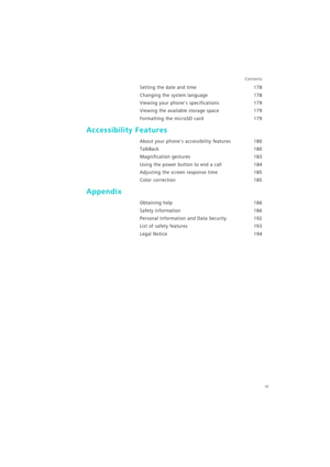 Page 7vi
Contents
Setting the date and time 178
Changing the system language 178
Viewing your phones specifications 179
Viewing the available storage space 179
Formatting the microSD card 179
Accessibility Features
About your phones accessibility features 180
TalkBack 180
Magnification gestures 183
Using the power button to end a call 184
Adjusting the screen response time 185
Color correction 185
Appendix
Obtaining help 186
Safety information 186
Personal Information and Data Security 192
List of safety...