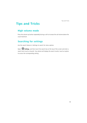 Page 61Tips and Tricks  
54
Tips and Tricks
High volume mode
Press the volume up button repeatedly during a call to increase the call volume above the 
usual maximum.
Searching for settings
Use the search feature in Settings to search for menu options.
Open Settings, and then touch the search box at the top of the screen and enter a 
search term (such as Sound). Your phone will display the search results; touch an option 
to access the corresponding setting. 