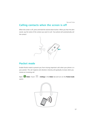 Page 64Tips and Tricks  
57
Calling contacts when the screen is off
When the screen is off, press and hold the volume down button. When you hear the alert 
sound, say the name of the contact you want to call. Your phone will automatically call 
the contact.
Pocket mode
Enable Pocket mode to prevent you from missing important calls when your phone is in 
your pocket. The call ringtone and vibration intensity will gradually increase when you 
receive an incoming call.
Open Dialer. Touch  > Settings in the Dialer...