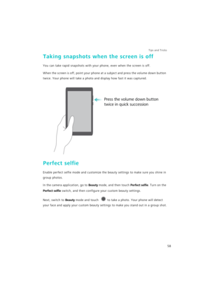 Page 65Tips and Tricks  
58
Taking snapshots when the screen is off
You can take rapid snapshots with your phone, even when the screen is off.
When the screen is off, point your phone at a subject and press the volume down button 
twice. Your phone will take a photo and display how fast it was captured.
Perfect selfie
Enable perfect selfie mode and customize the beauty settings to make sure you shine in 
group photos.
In the camera application, go to Beauty mode, and then touch Perfect selfie. Turn on the...