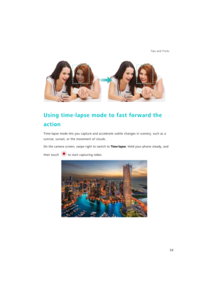 Page 66Tips and Tricks  
59
Using time-lapse mode to fast forward the 
action
Time-lapse mode lets you capture and accelerate subtle changes in scenery, such as a 
sunrise, sunset, or the movement of clouds.
On the camera screen, swipe right to switch to Time-lapse. Hold your phone steady, and 
then touch 
to start capturing video. 
