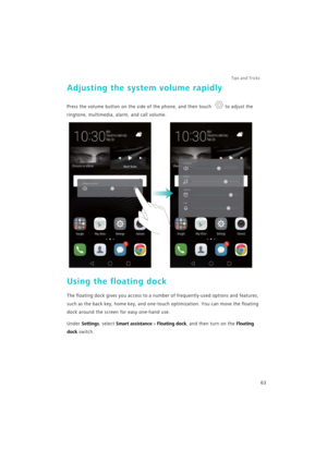 Page 70Tips and Tricks  
63
Adjusting the system volume rapidly
Press the volume button on the side of the phone, and then touch to adjust the 
ringtone, multimedia, alarm, and call volume.
Using the floating dock
The floating dock gives you access to a number of frequently-used options and features, 
such as the back key, home key, and one-touch optimization. You can move the floating 
dock around the screen for easy one-hand use.
Under Settings, select Smart assistance > Floating dock, and then turn on the...