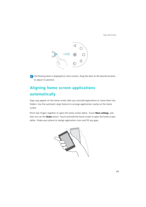 Page 71Tips and Tricks  
64
 The floating dock is displayed on most screens. Drag the dock to the desired location 
to adjust its position.
Aligning home screen applications 
automatically
Gaps may appear on the home screen after you uninstall applications or move them into 
folders. Use the automatic align feature to arrange applications neatly on the home 
screen.
Pinch two fingers together to open the home screen editor. Touch More settings, and 
then turn on the 
Shake switch. Touch and hold the home screen...