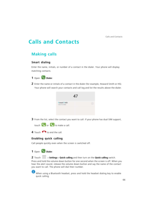 Page 73Calls and Contacts  
66
Calls and Contacts
Making calls
Smart dialing
Enter the name, initials, or number of a contact in the dialer. Your phone will display 
matching contacts.
1 Open Dialer.
2 Enter the name or initials of a contact in the dialer (for example, Howard Smith or HS). 
Your phone will search your contacts and call log and list the results above the dialer.
3 From the list, select the contact you want to call. If your phone has dual SIM support, 
touch 
or to make a call.
4 Touch to end the...