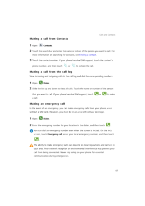 Page 74Calls and Contacts  
67
Making a call from Contacts
1 Open Contacts.
2 Touch the search bar and enter the name or initials of the person you want to call. For 
more information on searching for contacts, see 
Finding a contact.
3 Touch the contact number. If your phone has dual SIM support, touch the contacts 
phone number, and then touch 
or to initiate the call.
Making a call from the call log
View incoming and outgoing calls in the call log and dial the corresponding numbers.
1 Open Dialer.
2 Slide...