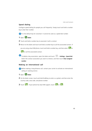 Page 75Calls and Contacts  
68
Speed dialing
Configure speed dialing for people you call frequently. Simply touch and hold a number 
key to dial their number.
 
1 is the default key for voicemail. It cannot be used as a speed-dial number.
1 Open Dialer.
2 Touch and hold a number key to associate it with a contact.
3 Return to the dialer and touch and hold a number key to call the associated contact. If 
you are using a dual SIM phone, touch and hold a number key, and then select 
or 
to call the associated...