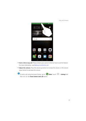 Page 78Calls and Contacts  
71
• Start a three-way call: Please contact your carrier to find out how to use this feature. 
For more information, see 
Making a conference call.
• Adjust the volume: Press the volume up button to increase the volume, or the volume 
down button to decrease the volume.
 
To end a call using the power button, go to Dialer, touch  > Settings and 
then turn on the 
Power button ends call switch. 