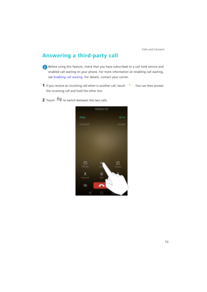 Page 79Calls and Contacts  
72
Answering a third-party call
 Before using this feature, check that you have subscribed to a call hold service and 
enabled call waiting on your phone. For more information on enabling call waiting, 
see Enabling call waiting. For details, contact your carrier.
1 If you receive an incoming call when in another call, touch . You can then answer 
the incoming call and hold the other line.
2 Touch to switch between the two calls. 