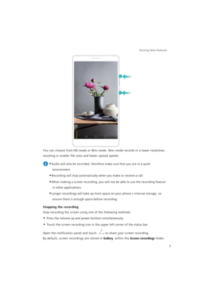 Page 10Exciting New Features  
3
You can choose from HD mode or Mini mode. Mini mode records in a lower resolution, 
resulting in smaller file sizes and faster upload speeds.
 
•Audio will also be recorded, therefore make sure that you are in a quiet 
environment.
•Recording will stop automatically when you make or receive a call.
•When making a screen recording, you will not be able to use the recording feature 
in other applications.
•Longer recordings will take up more space on your phones internal storage,...