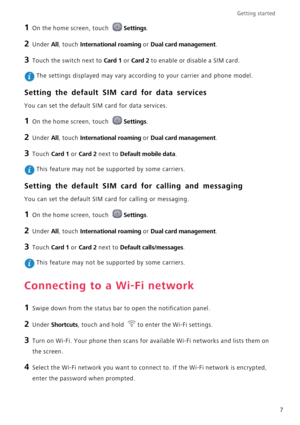Page 11Getting started 
7
1 On the home screen, touch Settings.
2 Under All, touch International roaming or Dual card management.
3 Touch the switch next to Card 1 or Card 2 to enable or disable a SIM card.
 The settings displayed may vary according to your carrier and phone model.
Setting the default SIM card for data services
You can set the default SIM card for data services.
1 On the home screen, touch Settings.
2 Under All, touch International roaming or Dual card management.
3 Touch Card 1 or Card 2 next...