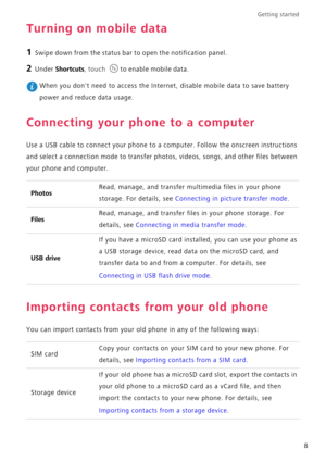 Page 12Getting started 
8
Turning on mobile data
1 Swipe down from the status bar to open the notification panel.
2 Under Shortcuts, touch to enable mobile data.
 When you dont need to access the Internet, disable mobile data to save battery 
power and reduce data usage.
Connecting your phone to a computer
Use a USB cable to connect your phone to a computer. Follow the onscreen instructions 
and select a connection mode to transfer photos, videos, songs, and other files between 
your phone and computer....