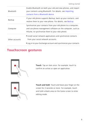 Page 13Getting started 
9
Touchscreen gestures
Bluetooth
Enable Bluetooth on both your old and new phones, and import 
your contacts using Bluetooth. For details, see 
Importing 
contacts from a Bluetooth device.
BackupIf your old phone supports Backup, back up your contacts, and 
restore them to your new phone. For details, see 
Backup.
Computer
Synchronize your contacts from your old phone to a computer, 
and use phone management software on the computer, such as 
HiSuite, to synchronize them to your new...