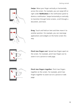 Page 14Getting started 
10
Swipe: Move your finger vertically or horizontally 
across the screen. For example, you can swipe left or 
right under 
Notifications in the notification panel to 
dismiss a notification. Swipe horizontally or vertically 
to transition through home screens, scroll through a 
document, and more.
Drag: Touch and hold an item and then move it to 
another position. For example, you can rearrange 
applications and widgets on the home screen this 
way.
Pinch two fingers out: Spread two...