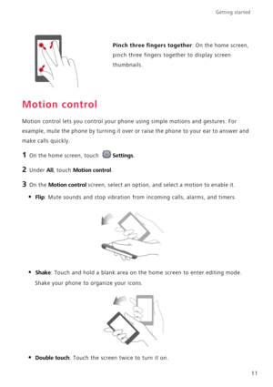 Page 15Getting started 
11
Motion control
Motion control lets you control your phone using simple motions and gestures. For 
example, mute the phone by turning it over or raise the phone to your ear to answer and 
make calls quickly.
1 On the home screen, touch Settings.
2 Under All, touch Motion control.
3 On the Motion control screen, select an option, and select a motion to enable it.
• Flip: Mute sounds and stop vibration from incoming calls, alarms, and timers.
• Shake: Touch and hold a blank area on the...