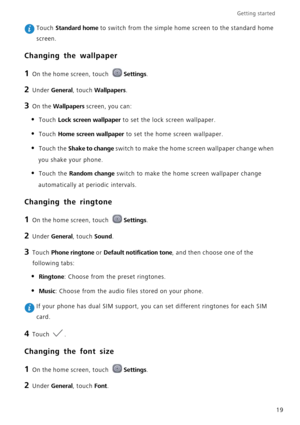 Page 23Getting started 
19
 Touch Standard home to switch from the simple home screen to the standard home 
screen.
Changing the wallpaper
1 On the home screen, touch Settings.
2 Under General, touch Wallpapers.
3 On the Wallpapers screen, you can:
• Touch Lock screen wallpaper to set the lock screen wallpaper.
• Touch Home screen wallpaper to set the home screen wallpaper.
• Touch the Shake to change switch to make the home screen wallpaper change when 
you shake your phone.
• Touch the Random change switch to...