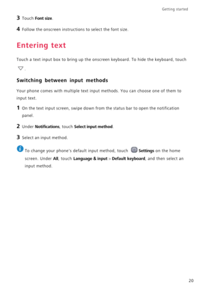 Page 24Getting started 
20
3 Touch Font size.
4 Follow the onscreen instructions to select the font size.
Entering text
Touch a text input box to bring up the onscreen keyboard. To hide the keyboard, touch 
.
Switching between input methods
Your phone comes with multiple text input methods. You can choose one of them to 
input text.
1 On the text input screen, swipe down from the status bar to open the notification 
panel.
2 Under Notifications, touch Select input method.
3 Select an input method.
 
To change...