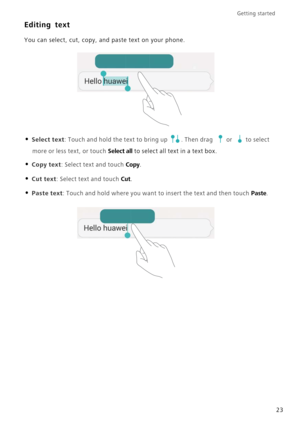 Page 27Getting started 
23
Editing text
You can select, cut, copy, and paste text on your phone.
• Select text: Touch and hold the text to bring up . Then drag or to select 
more or less text, or touch Select all to select all text in a text box.
• Copy text: Select text and touch Copy.
• Cut text: Select text and touch Cut.
• Paste text: Touch and hold where you want to insert the text and then touch Paste. 