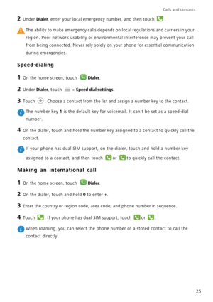 Page 29Calls and contacts  
25
2 Under Dialer, enter your local emergency number, and then touch .
 The ability to make emergency calls depends on local regulations and carriers in your 
region. Poor network usability or environmental interference may prevent your call 
from being connected. Never rely solely on your phone for essential communication 
during emergencies.
Speed-dialing
1 On the home screen, touch Dialer.
2 Under Dialer, touch  > Speed dial settings.
3 Touch . Choose a contact from the list and...
