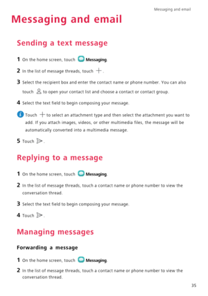 Page 39Messaging and email  
35
Messaging and email
Sending a text message
1 On the home screen, touch Messaging.
2 In the list of message threads, touch .
3 Select the recipient box and enter the contact name or phone number. You can also 
touch 
to open your contact list and choose a contact or contact group.
4 Select the text field to begin composing your message.
 
Touch  to select an attachment type and then select the attachment you want to 
add. If you attach images, videos, or other multimedia files,...