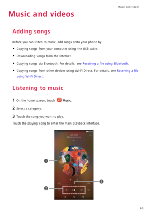 Page 52Music and videos  
48
Music and videos
Adding songs
Before you can listen to music, add songs onto your phone by:
• Copying songs from your computer using the USB cable.
• Downloading songs from the Internet.
• Copying songs via Bluetooth. For details, see Receiving a file using Bluetooth.
• Copying songs from other devices using Wi-Fi Direct. For details, see Receiving a file 
using Wi-Fi Direct.
Listening to music
1 On the home screen, touch Music.
2 Select a category.
3 Touch the song you want to...