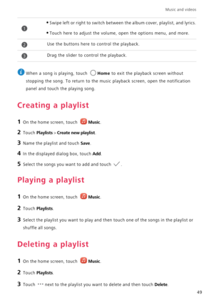 Page 53Music and videos  
49
 
When a song is playing, touch Home to exit the playback screen without 
stopping the song. To return to the music playback screen, open the notification 
panel and touch the playing song.
Creating a playlist
1 On the home screen, touch Music.
2 Touch Playlists > Create new playlist.
3 Name the playlist and touch Save.
4 In the displayed dialog box, touch Add.
5 Select the songs you want to add and touch .
Playing a playlist
1 On the home screen, touch Music.
2 Touch Playlists.
3...