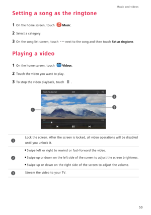 Page 54Music and videos  
50
Setting a song as the ringtone
1 On the home screen, touch Music.
2 Select a category.
3 On the song list screen, touch next to the song and then touch Set as ringtone.
Playing a video
1 On the home screen, touch Videos.
2 Touch the video you want to play.
3 To stop the video playback, touch .
Lock the screen. After the screen is locked, all video operations will be disabled 
until you unlock it.
•Swipe left or right to rewind or fast-forward the video.
•Swipe up or down on the left...