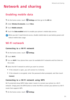 Page 55Network and sharing  
51
Network and sharing
Enabling mobile data
1 On the home screen, touch Settings and then go to the All tab.
2 Under Wireless & networks, touch More.
3 Touch Mobile network.
4 Touch the Data enabled switch to enable your phones mobile data service.
 When you dont need Internet access, disable mobile data to save battery power and 
reduce mobile data usage.
Wi-Fi network
Connecting to a Wi-Fi network
1 On the home screen, touch Settings.
2 Touch Wi-Fi. 
3 Turn on Wi-Fi. Your phone...