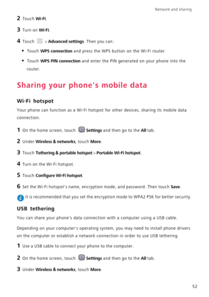 Page 56Network and sharing  
52
2 Touch Wi-Fi. 
3 Turn on Wi-Fi.
4 Touch  > Advanced settings. Then you can:
• Touch WPS connection and press the WPS button on the Wi-Fi router. 
• Touch WPS PIN connection and enter the PIN generated on your phone into the 
router.
Sharing your phones mobile data
Wi-Fi hotspot
Your phone can function as a Wi-Fi hotspot for other devices, sharing its mobile data 
connection.
1 On the home screen, touch Settings and then go to the All tab.
2 Under Wireless & networks, touch...