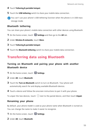 Page 57Network and sharing  
53
4 Touch Tethering & portable hotspot.
5 Touch the USB tethering switch to share your mobile data connection.
 You cant use your phones USB tethering function when the phone is in USB mass 
storage mode.
Bluetooth tethering
You can share your phones mobile data connection with other devices using Bluetooth.
1 On the home screen, touch Settings and then go to the All tab.
2 Under Wireless & networks, touch More.
3 Touch Tethering & portable hotspot.
4 Touch the Bluetooth tethering...
