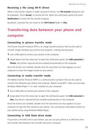Page 59Network and sharing  
55
Receiving a file using Wi-Fi Direct
When a file transfer request is made using Wi-Fi Direct, the File transfer dialog box will 
be displayed. Touch 
Accept  to receive the file. Open the notification panel and touch 
Notifications to check the file transfer progress.
By default, received files are saved to the 
Wi-Fi Direct folder in Files.
Transferring data between your phone and 
computer
Connecting in picture transfer mode
The Picture Transfer Protocol (PTP) is an image...