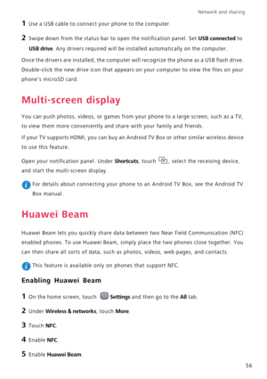 Page 60Network and sharing  
56
1 Use a USB cable to connect your phone to the computer.
2 Swipe down from the status bar to open the notification panel. Set USB connected to 
USB drive. Any drivers required will be installed automatically on the computer.
Once the drivers are installed, the computer will recognize the phone as a USB flash drive. 
Double-click the new drive icon that appears on your computer to view the files on your 
phones microSD card.
Multi-screen display
You can push photos, videos, or...