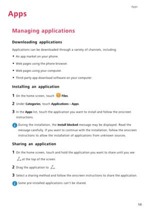 Page 62Apps
58
Apps
Managing applications
Downloading applications
Applications can be downloaded through a variety of channels, including:
• An app market on your phone.
• Web pages using the phone browser.
• Web pages using your computer.
• Third-party app download software on your computer.
Installing an application
1 On the home screen, touch Files.
2 Under Categories, touch Applications > Apps. 
3 In the Apps list, touch the application you want to install and follow the onscreen 
instructions.
 During the...