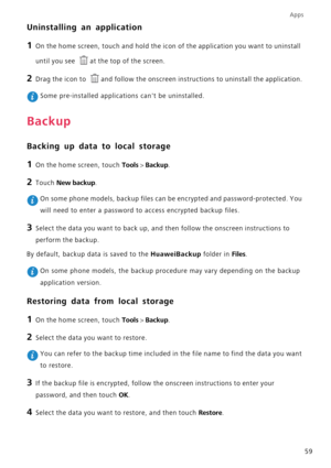 Page 63Apps
59
Uninstalling an application
1 On the home screen, touch and hold the icon of the application you want to uninstall 
until you see 
at the top of the screen.
2 Drag the icon to and follow the onscreen instructions to uninstall the application.
 Some pre-installed applications cant be uninstalled.
Backup
Backing up data to local storage
1 On the home screen, touch Tools > Backup.
2 Touch New backup.
 On some phone models, backup files can be encrypted and password-protected. You 
will need to enter...