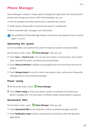 Page 64Apps
60
Phone Manager
Phone Manager is Huaweis unique system management application that lets you better 
protect and manage your phone. With Phone Manager, you can:
• Scan for problems and clean system trash to optimize your system.
• Enable power saving mode to maximize your phones standby time.
• Block unwanted calls, messages, and notifications.
 The availability of Phone Manager features and services may depend on your country/
region or carrier.
Optimizing the system
Scan for problems and optimize...