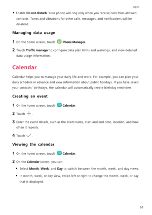 Page 65Apps
61
• Enable Do not disturb. Your phone will ring only when you receive calls from allowed 
contacts. Tones and vibrations for other calls, messages, and notifications will be 
disabled.
Managing data usage
1 On the home screen, touch Phone Manager.
2 Touch Traffic manager to configure data plan limits and warnings, and view detailed 
data usage information.
Calendar
Calendar helps you to manage your daily life and work. For example, you can plan your 
daily schedule in advance and view information...