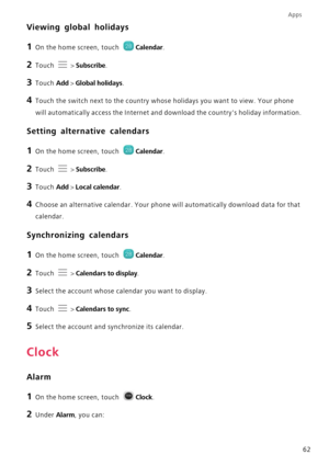 Page 66Apps
62
Viewing global holidays
1 On the home screen, touch Calendar.
2 Touch  > Subscribe.
3 Touch Add > Global holidays.
4 Touch the switch next to the country whose holidays you want to view. Your phone 
will automatically access the Internet and download the countrys holiday information.
Setting alternative calendars
1 On the home screen, touch Calendar.
2 Touch  > Subscribe.
3 Touch Add > Local calendar.
4 Choose an alternative calendar. Your phone will automatically download data for that...