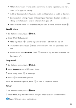 Page 67Apps
63
• Add an alarm: Touch and set the alarm time, ringtone, repetitions, and more. 
Touch to apply the settings.
• Enable or disable an alarm: Touch the switch next to an alarm to enable or disable it.
• Configure alarm settings: Touch to configure the snooze duration, silent mode 
settings and what volume keys do when an alarm goes off.
• Delete an alarm: Touch and hold the alarm you want to delete, and then touch .
World clock
1 On the home screen, touch Clock.
2 Under World clock, you can:
• Add a...