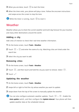 Page 68Apps
64
3 When you are done, touch to start the timer.
4 When the timer ends, your phone will play a tone. Follow the onscreen instructions 
and swipe across the screen to stop the tone.
 
While the timer is running, touch  to reset it.
Weather
Weather allows you to check the current weather and multi-day forecast for your location 
and many other destinations around the world.
Adding a city
Add cities of interest to check their real-time weather information.
1 On the home screen, touch Tools > Weather....