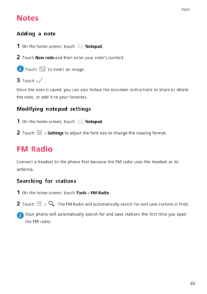 Page 69Apps
65
Notes
Adding a note
1 On the home screen, touch Notepad.
2 Touch New note and then enter your notes content.
 
Touch   to insert an image.
3 Touch .
Once the note is saved, you can also follow the onscreen instructions to share or delete 
the note, or add it to your favorites.
Modifying notepad settings
1 On the home screen, touch Notepad.
2 Touch  > Settings to adjust the font size or change the viewing format.
FM Radio
Connect a headset to the phone first because the FM radio uses the headset...