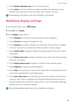 Page 72Phone settings 
68
• Touch Default notification tone to set a notification tone.
• Under System, touch the switches to enable or disable the notification tone or 
vibration when you touch or lock the screen, dial a number, and more.
 The preceding sound options may not be available on all phones.
Modifying display settings
1 On the home screen, touch Settings.
2 Under All, touch Display.
3 On the Display screen, you can:
• Touch Wallpaper to set the lock screen and home screen wallpapers.
• Touch Font...