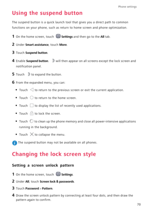 Page 74Phone settings 
70
Using the suspend button
The suspend button is a quick launch tool that gives you a direct path to common 
functions on your phone, such as return to home screen and phone optimization.
1 On the home screen, touch Settings and then go to the All tab.
2 Under Smart assistance, touch More.
3 Touch Suspend button.
4 Enable Suspend button. will then appear on all screens except the lock screen and 
notification panel.
5 Touch to expand the button.
6 From the expanded menu, you can:
• Touch...