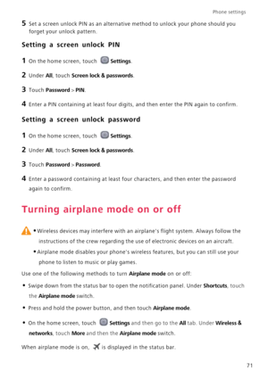 Page 75Phone settings 
71
5 Set a screen unlock PIN as an alternative method to unlock your phone should you 
forget your unlock pattern.
Setting a screen unlock PIN
1 On the home screen, touch Settings.
2 Under All, touch Screen lock & passwords.
3 Touch Password > PIN.
4 Enter a PIN containing at least four digits, and then enter the PIN again to confirm.
Setting a screen unlock password
1 On the home screen, touch Settings.
2 Under All, touch Screen lock & passwords.
3 Touch Password > Password.
4 Enter a...